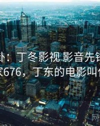 热搜八卦：丁冬影视 影音先锋引发热议 · 独家676，丁东的电影叫什么名字