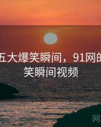 91网的五大爆笑瞬间，91网的五大爆笑瞬间视频