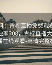 网友爆料：青柠直播免费观看的最新内幕 · 独家208，青柠直播大全_青柠直播在线观看-高清完整视频