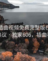 快讯：插曲视频免费完整版在线播放被热议 · 独家606，插曲视屏