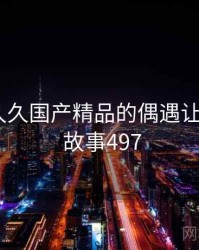 那次和久久国产精品的偶遇让我难忘 · 故事497