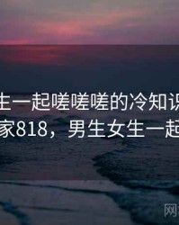 男生女生一起嗟嗟嗟的冷知识合集 · 独家818，男生女生一起考