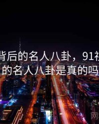 91视频背后的名人八卦，91视频背后的名人八卦是真的吗