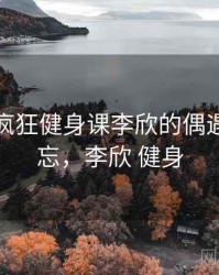 那次和疯狂健身课李欣的偶遇让我难忘，李欣 健身