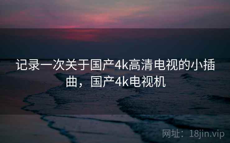 记录一次关于国产4k高清电视的小插曲，国产4k电视机