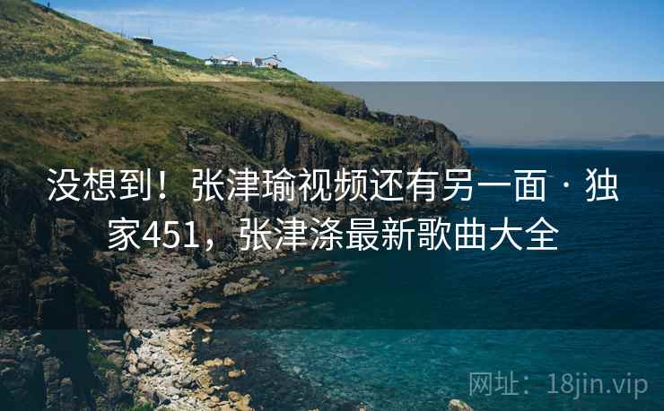 没想到！张津瑜视频还有另一面 · 独家451，张津涤最新歌曲大全