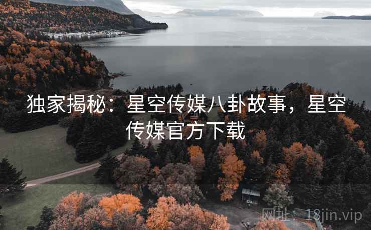 独家揭秘：星空传媒八卦故事，星空传媒官方下载