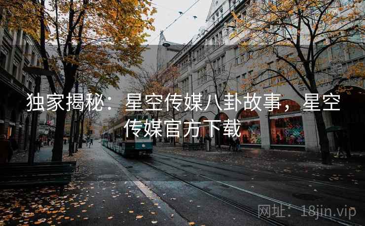 独家揭秘：星空传媒八卦故事，星空传媒官方下载