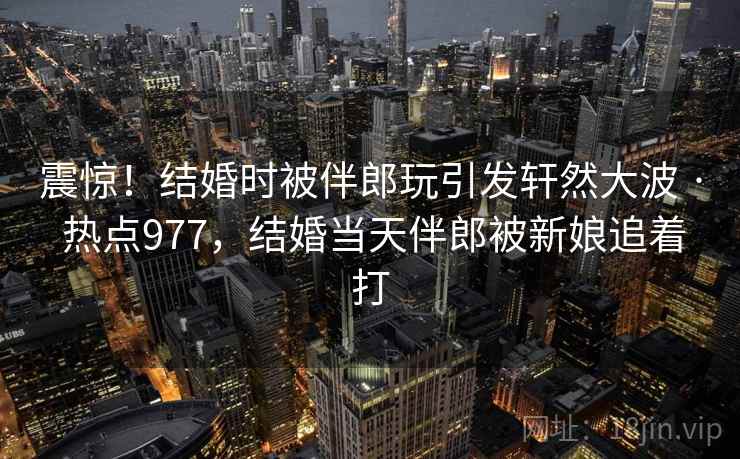 震惊！结婚时被伴郎玩引发轩然大波 · 热点977，结婚当天伴郎被新娘追着打
