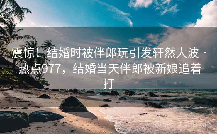 震惊！结婚时被伴郎玩引发轩然大波 · 热点977，结婚当天伴郎被新娘追着打