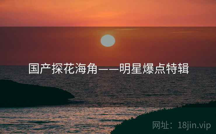 国产探花海角——明星爆点特辑