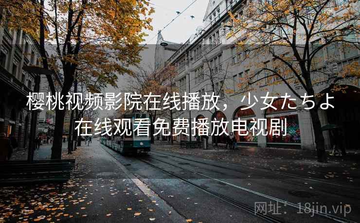 樱桃视频影院在线播放，少女たちよ在线观看免费播放电视剧