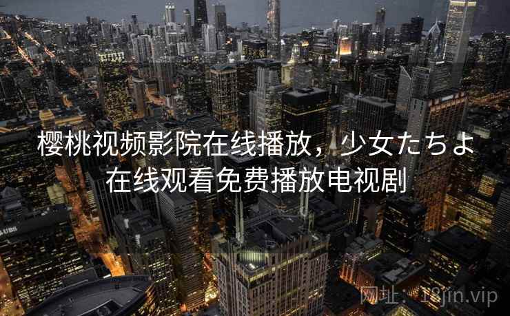 樱桃视频影院在线播放，少女たちよ在线观看免费播放电视剧