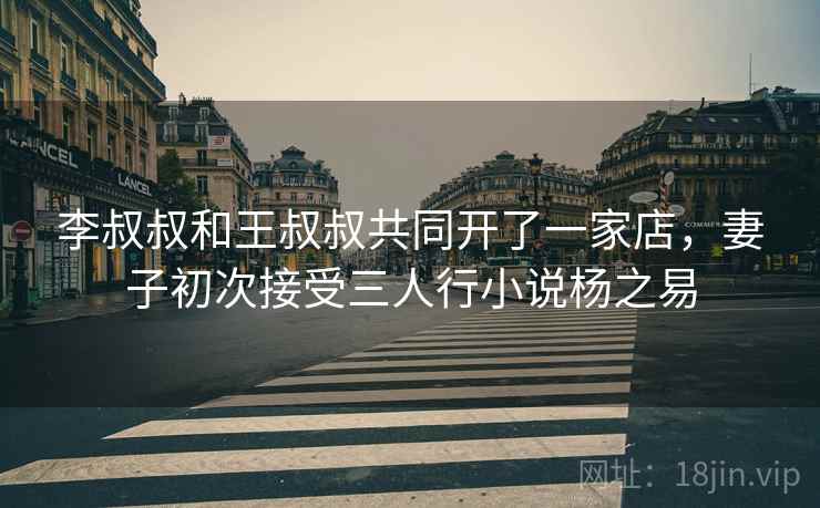 李叔叔和王叔叔共同开了一家店，妻子初次接受三人行小说杨之易