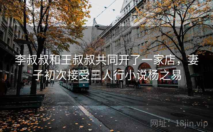 李叔叔和王叔叔共同开了一家店，妻子初次接受三人行小说杨之易