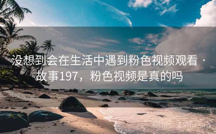 没想到会在生活中遇到粉色视频观看 · 故事197，粉色视频是真的吗