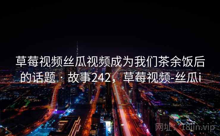 草莓视频丝瓜视频成为我们茶余饭后的话题 · 故事242，草莓视频-丝瓜i