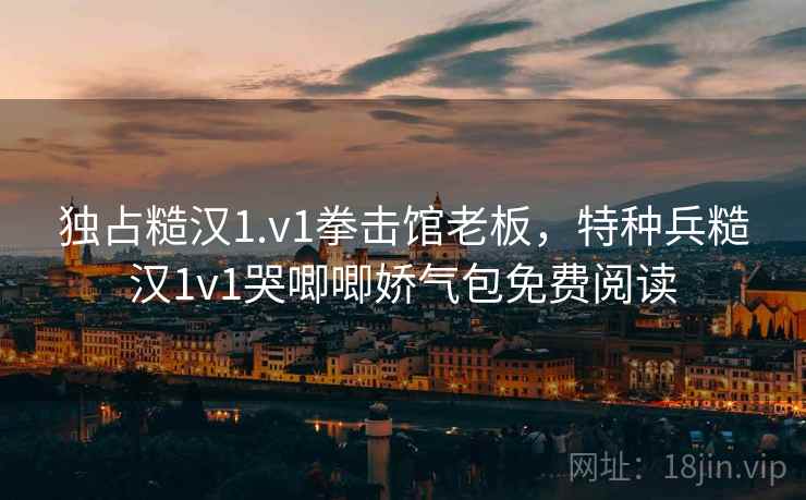 独占糙汉1.v1拳击馆老板，特种兵糙汉1v1哭唧唧娇气包免费阅读