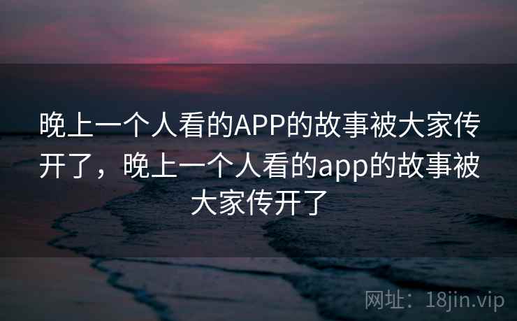 晚上一个人看的APP的故事被大家传开了，晚上一个人看的app的故事被大家传开了