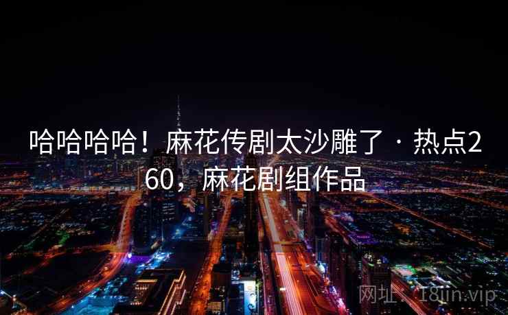 哈哈哈哈！麻花传剧太沙雕了 · 热点260，麻花剧组作品