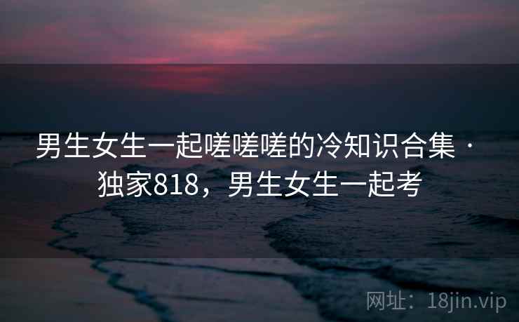 男生女生一起嗟嗟嗟的冷知识合集 · 独家818，男生女生一起考