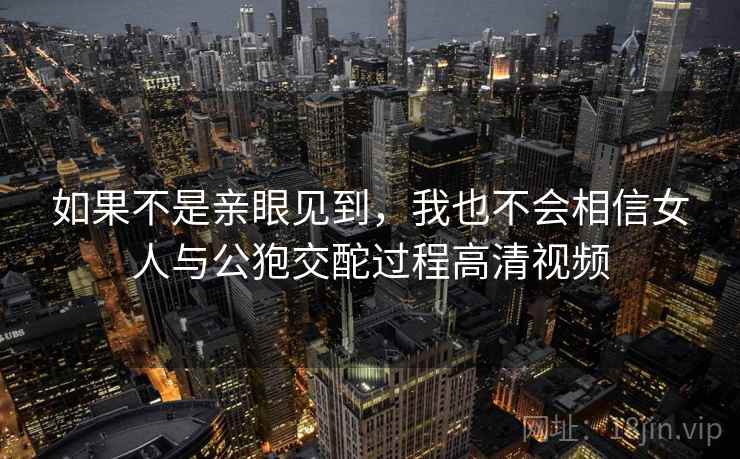 如果不是亲眼见到，我也不会相信女人与公狍交酡过程高清视频