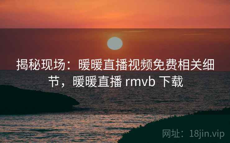 揭秘现场:暖暖直播视频免费相关细节,暖暖直播 rmvb 下载 揭秘现场:暖暖直播视频免费相关细节,暖暖直播 rmvb 下载
