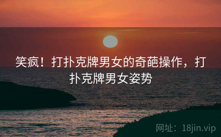 笑疯!打扑克牌男女的奇葩操作,打扑克牌男女姿势 笑疯!打扑克牌男女的奇葩操作,打扑克牌男女姿势