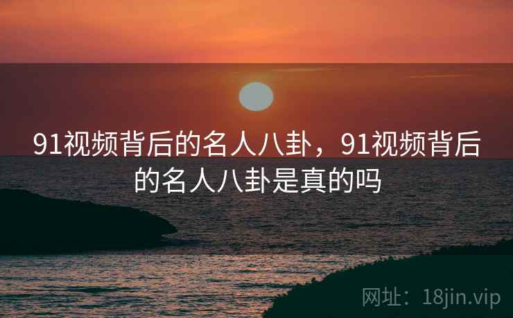 91视频背后的名人八卦，91视频背后的名人八卦是真的吗
