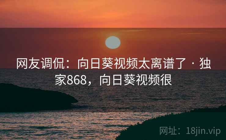 网友调侃:向日葵视频太离谱了 · 独家868,向日葵视频很 网友调侃:向日葵视频太离谱了 · 独家868,向日葵视频很