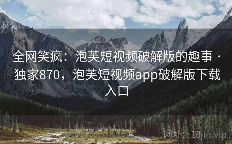 全网笑疯：泡芙短视频破解版的趣事 · 独家870，泡芙短视频app破解版下载入口