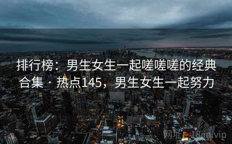 排行榜:男生女生一起嗟嗟嗟的经典合集 · 热点145,男生女生一起努力 排行榜:男生女生一起嗟嗟嗟的经典合集 · 热点145,男生女生一起努力