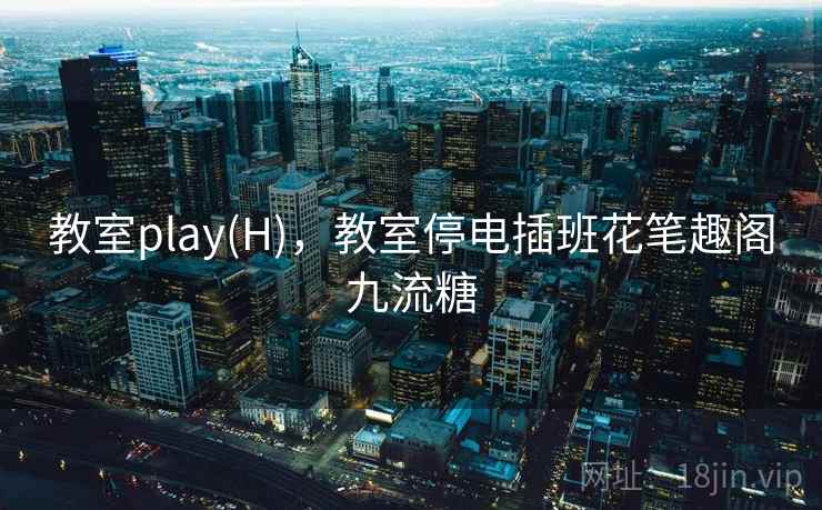 教室play(H)，教室停电插班花笔趣阁九流糖