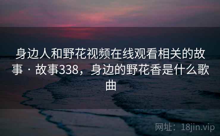 身边人和野花视频在线观看相关的故事 · 故事338，身边的野花香是什么歌曲