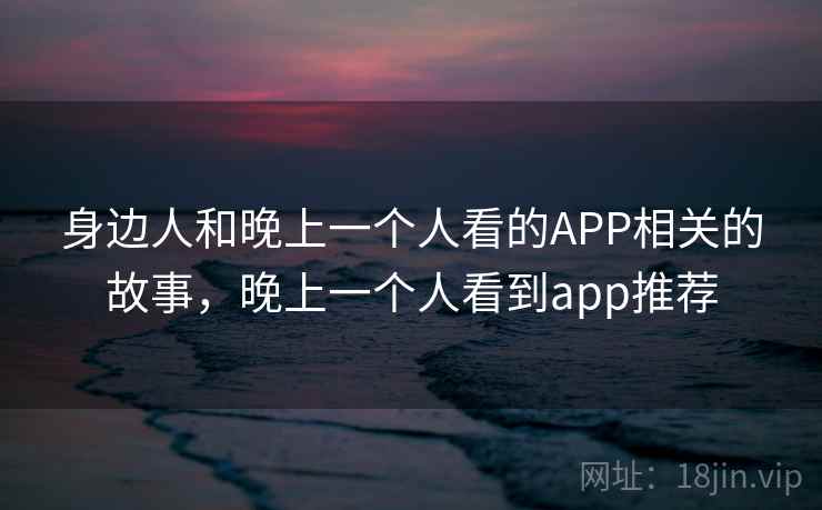 身边人和晚上一个人看的APP相关的故事,晚上一个人看到app推荐 身边人和晚上一个人看的APP相关的故事,晚上一个人看到app推荐
