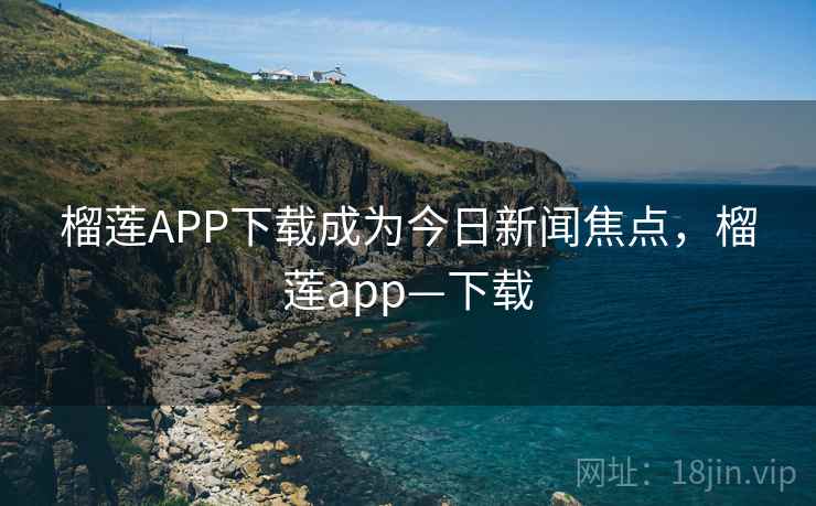 榴莲APP下载成为今日新闻焦点,榴莲app—下载 榴莲APP下载成为今日新闻焦点,榴莲app—下载