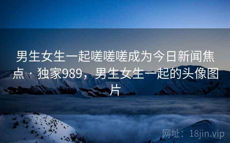 男生女生一起嗟嗟嗟成为今日新闻焦点 · 独家989,男生女生一起的头像图片 男生女生一起嗟嗟嗟成为今日新闻焦点 · 独家989,男生女生一起的头像图片