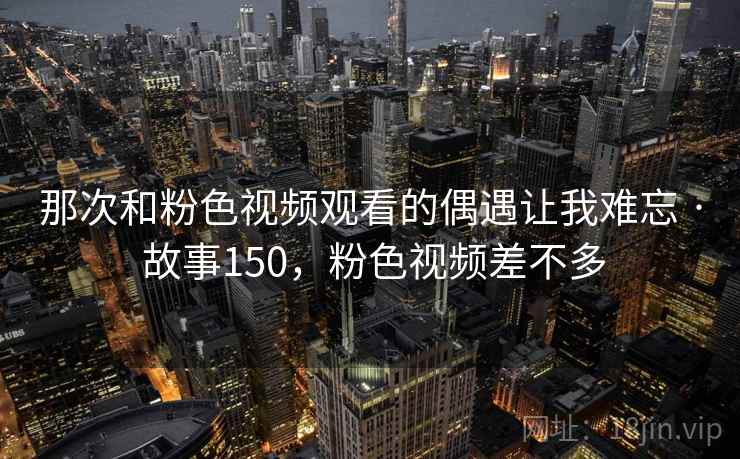 那次和粉色视频观看的偶遇让我难忘 · 故事150，粉色视频差不多