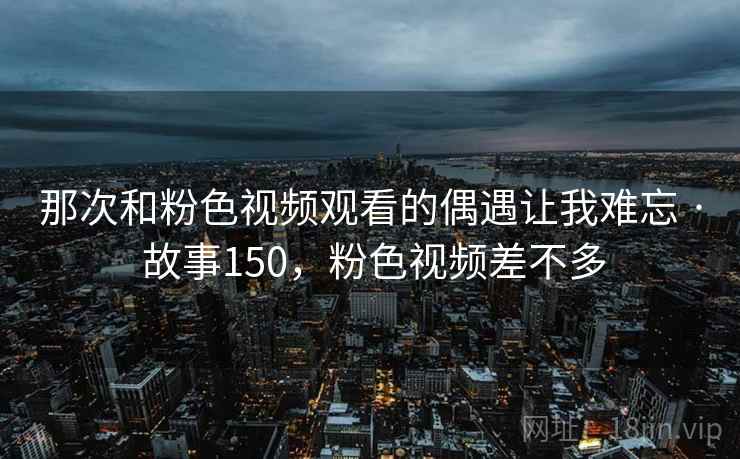 那次和粉色视频观看的偶遇让我难忘 · 故事150，粉色视频差不多