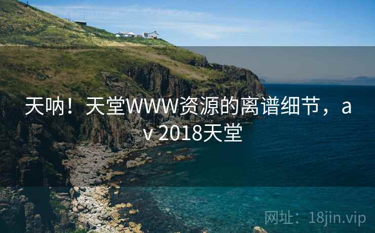 天呐!天堂WWW资源的离谱细节,aⅴ2018天堂 天呐!天堂WWW资源的离谱细节,aⅴ2018天堂